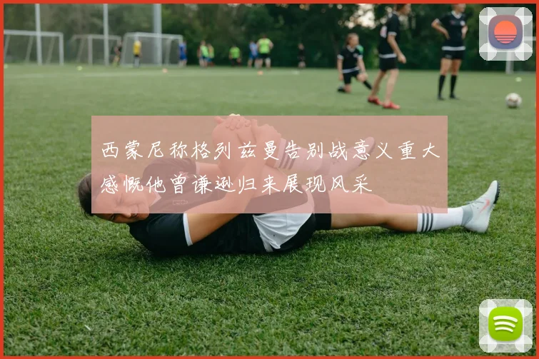 西蒙尼称格列兹曼告别战意义重大感慨他曾谦逊归来展现风采