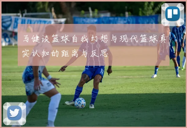 马健谈篮球自我幻想与现代篮球真实认知的距离与反思