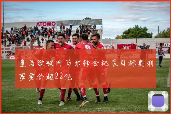 皇马欲破内马尔转会纪录目标奥利塞要价超22亿