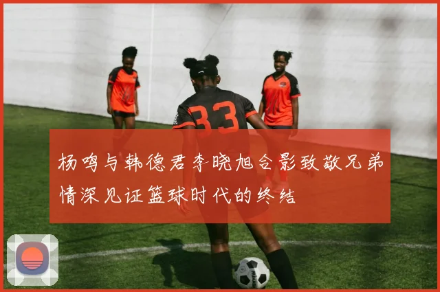 杨鸣与韩德君李晓旭合影致敬兄弟情深见证篮球时代的终结