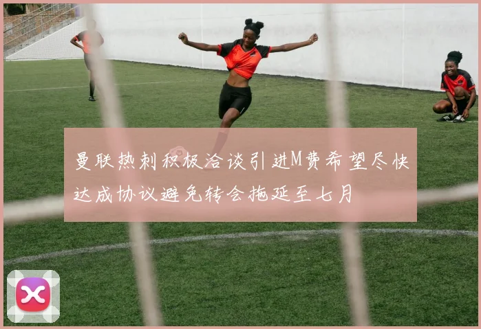 曼联热刺积极洽谈引进M费希望尽快达成协议避免转会拖延至七月