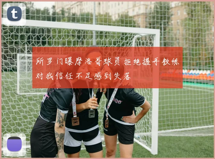所罗门曝摩洛哥球员拒绝握手教练对我信任不足感到失落