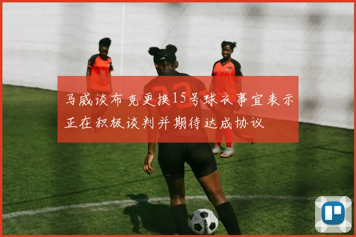 马威谈布克更换15号球衣事宜表示正在积极谈判并期待达成协议
