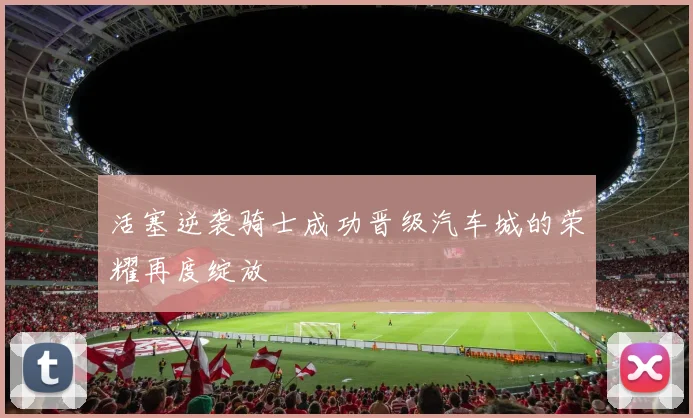 活塞逆袭骑士成功晋级汽车城的荣耀再度绽放