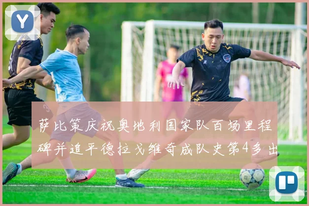 萨比策庆祝奥地利国家队百场里程碑并追平德拉戈维奇成队史第4多出场者