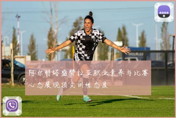 阿尔特塔盛赞拉亚职业素养与比赛心态展现顶尖训练态度