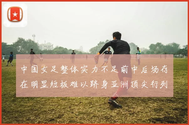 中国女足整体实力不足前中后场存在明显短板难以跻身亚洲顶尖行列
