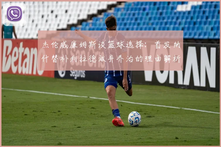 杰伦威廉姆斯谈篮球选择：首发纳什替补利拉德放弃乔治的理由解析